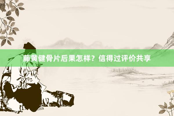 藤黄健骨片后果怎样？信得过评价共享
