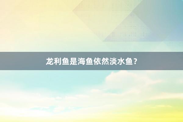 龙利鱼是海鱼依然淡水鱼？