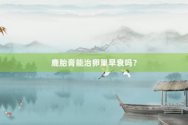 鹿胎膏能治卵巢早衰吗？