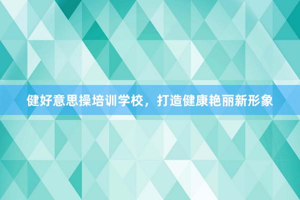 健好意思操培训学校,打造健康艳丽新形象