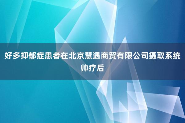 好多抑郁症患者在北京慧遇商贸有限公司摄取系统帅疗后