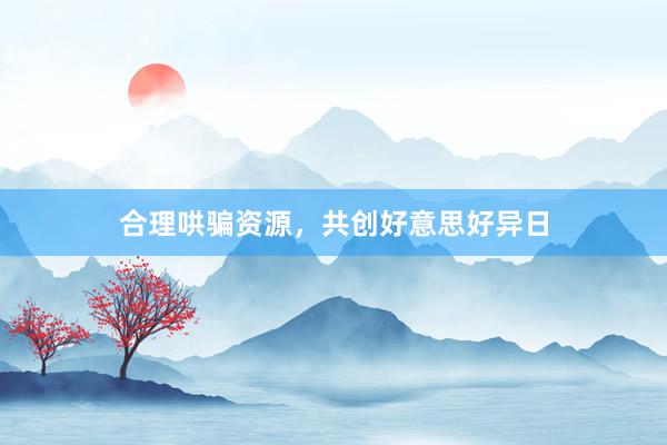 合理哄骗资源，共创好意思好异日