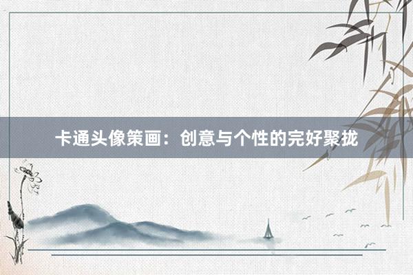 卡通头像策画：创意与个性的完好聚拢