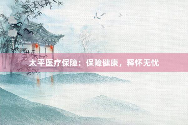 太平医疗保障：保障健康，释怀无忧