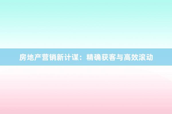 房地产营销新计谋：精确获客与高效滚动